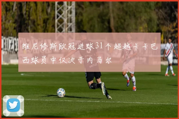 维尼修斯欧冠进球31个超越卡卡巴西球员中仅次于内马尔