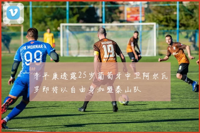 李平康透露25岁葡萄牙中卫阿尔瓦罗即将以自由身加盟泰山队