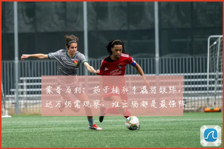 蒙哥马利：茹子楠和李磊将缺阵，达万仍需观察，谁出场都是最强阵
