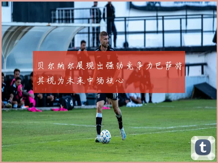 贝尔纳尔展现出强劲竞争力巴萨将其视为未来中场核心