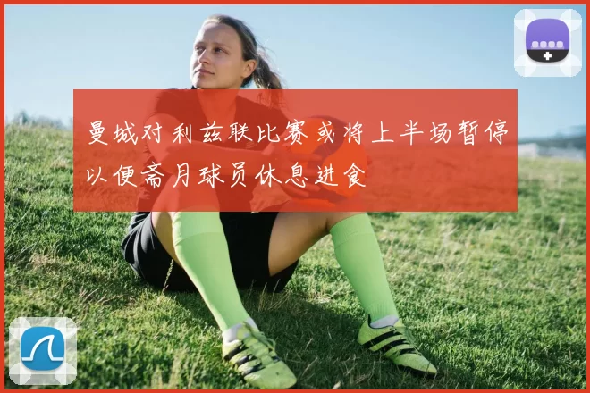 曼城对利兹联比赛或将上半场暂停以便斋月球员休息进食