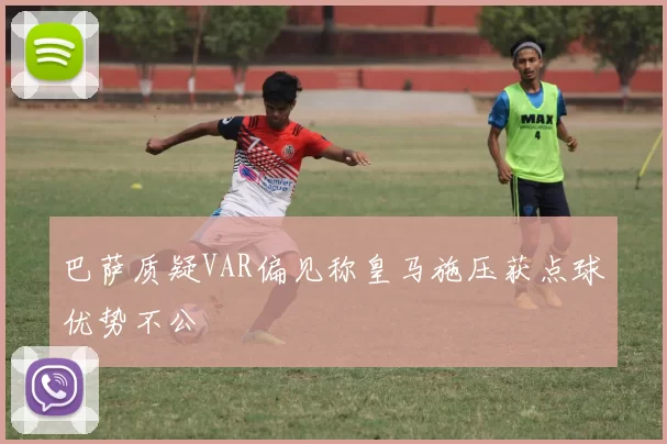 巴萨质疑VAR偏见称皇马施压获点球优势不公