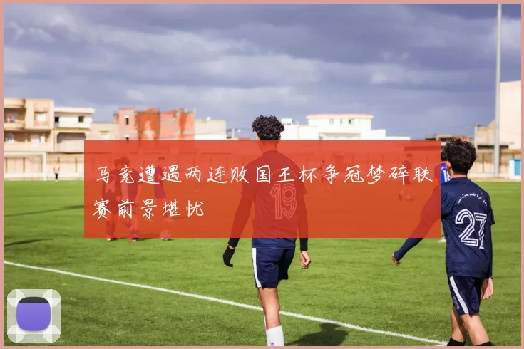 马竞遭遇两连败国王杯争冠梦碎联赛前景堪忧