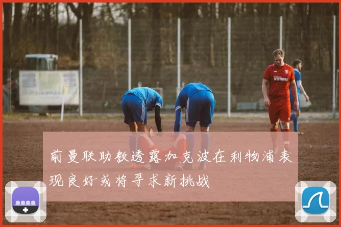 前曼联助教透露加克波在利物浦表现良好或将寻求新挑战