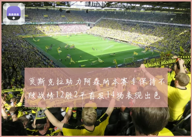 莫斯克拉助力阿森纳本赛季保持不败战绩12胜2平首发14场表现出色