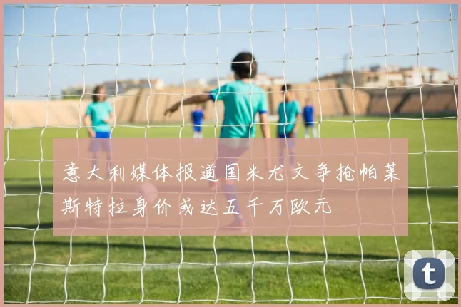 意大利媒体报道国米尤文争抢帕莱斯特拉身价或达五千万欧元