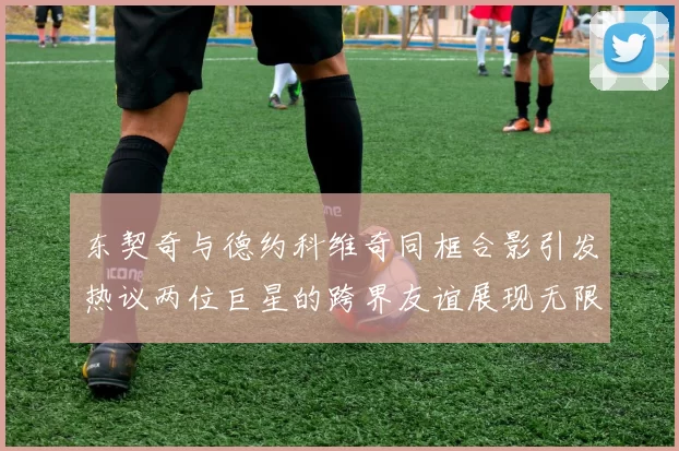 东契奇与德约科维奇同框合影引发热议两位巨星的跨界友谊展现无限魅力