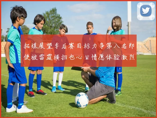 拓媒展望季后赛目标力争第八名即使被雷霆横扫也心甘情愿体验激烈竞争