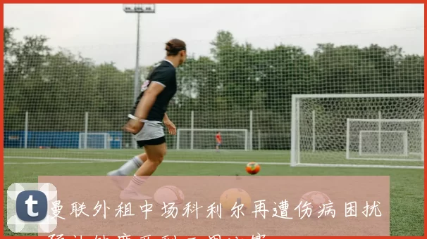 曼联外租中场科利尔再遭伤病困扰预计缺席两到三周比赛