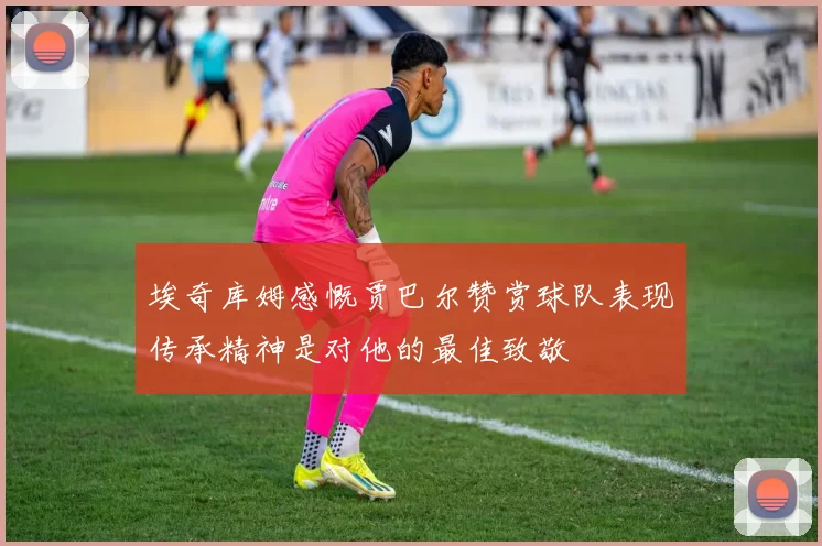 埃奇库姆感慨贾巴尔赞赏球队表现传承精神是对他的最佳致敬