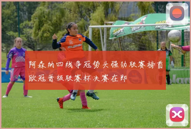 阿森纳四线争冠势头强劲联赛榜首欧冠晋级联赛杯决赛在即