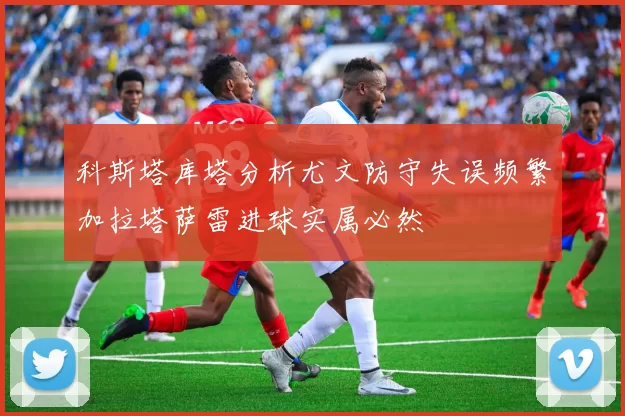 科斯塔库塔分析尤文防守失误频繁加拉塔萨雷进球实属必然
