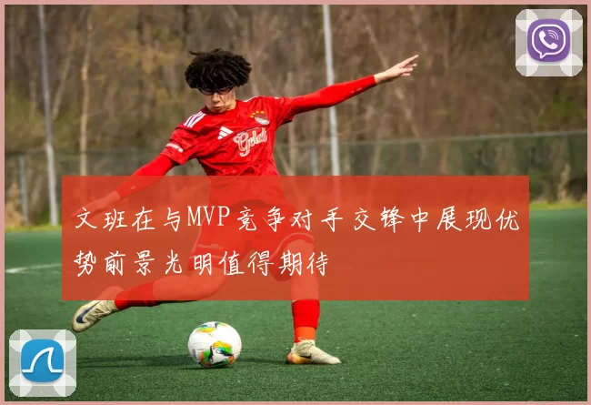 文班在与MVP竞争对手交锋中展现优势前景光明值得期待