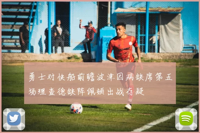 勇士对快船前瞻波津因病缺席第五场理查德缺阵佩顿出战存疑
