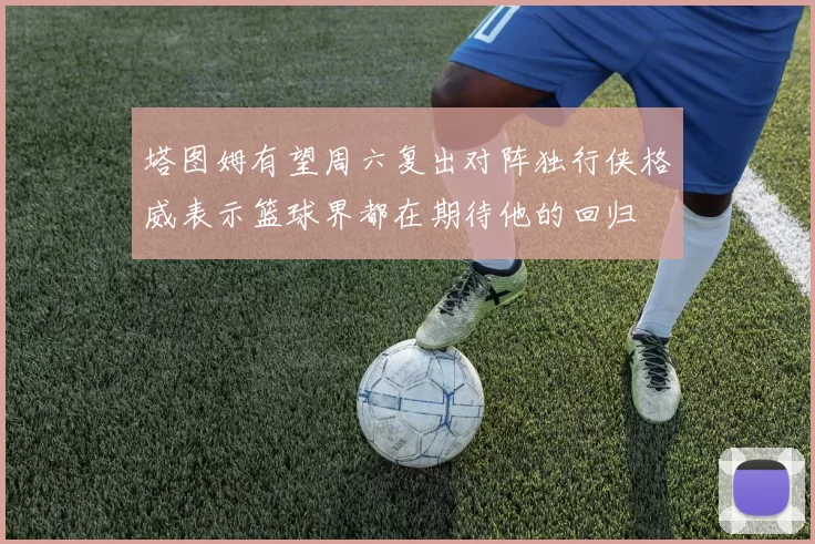 塔图姆有望周六复出对阵独行侠格威表示篮球界都在期待他的回归