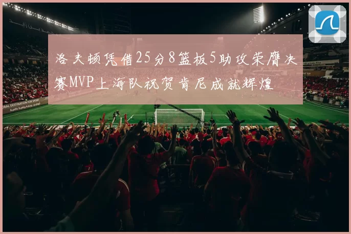 洛夫顿凭借25分8篮板5助攻荣膺决赛MVP上海队祝贺肯尼成就辉煌