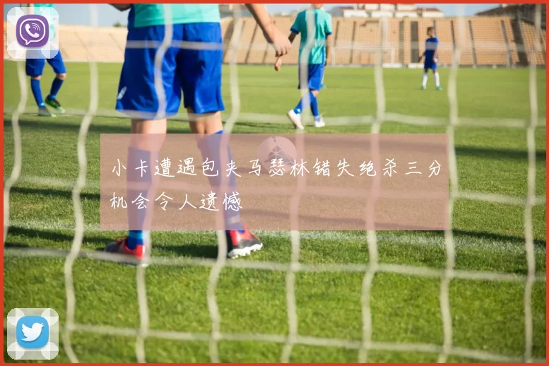小卡遭遇包夹马瑟林错失绝杀三分机会令人遗憾