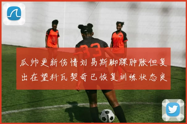 瓜帅更新伤情刘易斯脚踝肿胀但复出在望科瓦契奇已恢复训练状态良好