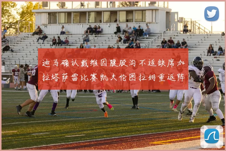 迪马确认戴维因腹股沟不适缺席加拉塔萨雷比赛凯夫伦图拉姆重返阵容